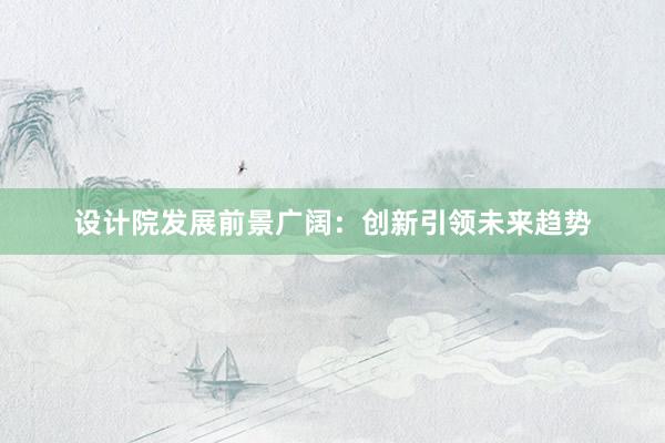 设计院发展前景广阔：创新引领未来趋势